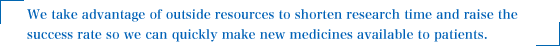 We take advantage of outside resources to shorten research time and raise the success rate so we can quickly make new medicines available to patients.