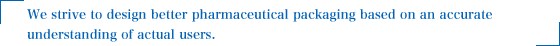 We strive to design better pharmaceutical packaging based on an accurate understanding of actual users.