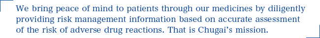 We bring peace of mind to patients through our medicines by diligently providing risk management information based on accurate assessment of the risk of adverse drug reactions. That is Chugai’s mission.