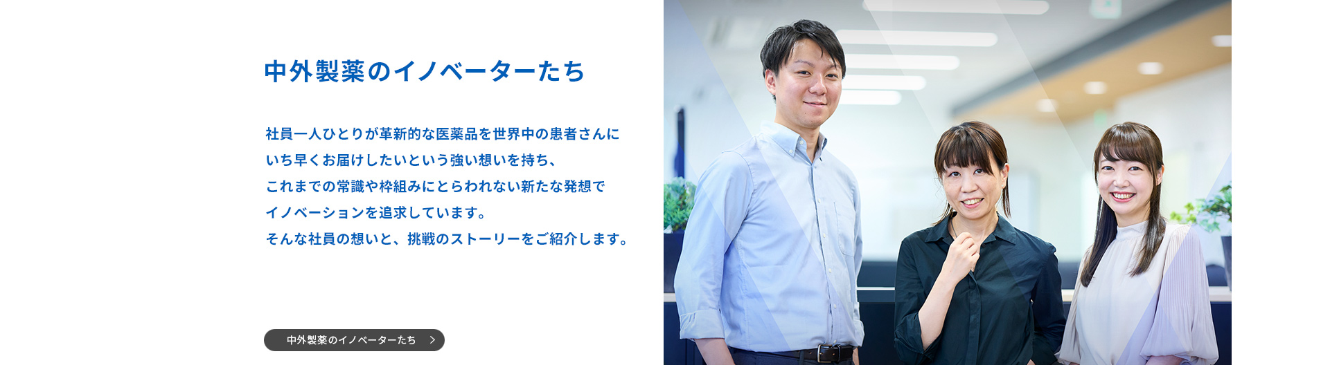 中外製薬のイノベーターたち 社員一人ひとりが革新的な衣料品を世界中の患者さんにいち早くお届けしたいという強い思いを持ち、これまでの常識や枠組みにとらわれない新たな発想でイノベーションを追求しています。そんな社員の想いと、挑戦のストーリーをご紹介します。