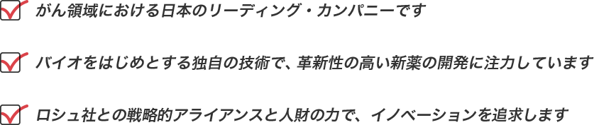 「がん領域における日本のリーディング・カンパニーです」・「バイオをはじめとする独自の技術で、革新性の高い新薬の開発に注力しています」・「ロシュ社との戦略的アライアンスと人財の力で、イノベーションを追求します」