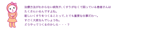 治療方法がわからない病気や、
  薬がなくて困っている患者さんは
  たくさんいるんですよね。
  新しい薬をつくることって、とても重要な仕事だわ～。
  すごく大変なんでしょうね。
  どうやってつくるのかしら・・・？