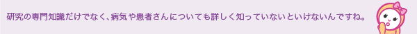 研究の専門知識だけでなく、病気や患者さんについても詳しく知っていないといけないんですね。