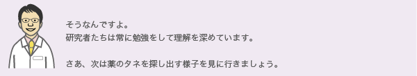 そうなんですよ。研究者たちは常に勉強をして理解を深めています。
さあ、次は薬のタネを探し出す様子を見に行きましょう。