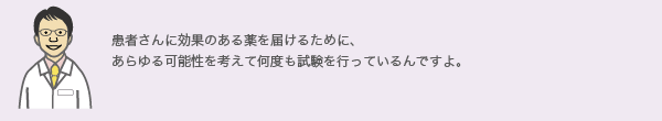 患者さんに効果のある薬を届けるために、
          あらゆる可能性を考えて何度も試験を行っているんですよ。