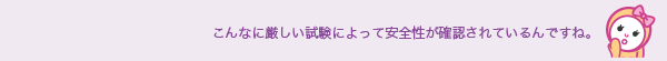 こんなに厳しい試験によって安全性が確認されているんですね。