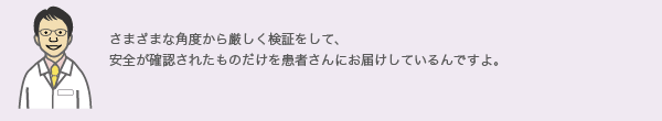 さまざまな角度から厳しく検証をして、
安全が確認されたものだけを患者さんにお届けしているんですよ。