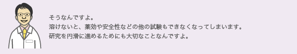 そうなんですよ。溶けないと、薬効や安全性などの他の試験もできなくなってしまいます。
研究を円滑に進めるためにも大切なことなんですよ。