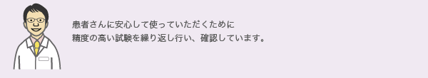 患者さんに安心して使っていただくために
              精度の高い試験を繰り返し行い、確認しています。