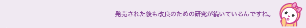 発売された後も改良のための研究が続いているんですね。