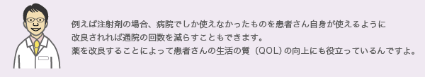 例えば注射剤の場合、病院でしか使えなかったものを患者さん自身が使えるように
              改良されれば通院の回数を減らすこともできます。
              薬を改良することによって患者さんの生活の質（QOL）の向上にも役立っているんですよ。