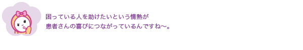 困っている人を助けたいという情熱が
              患者さんの喜びにつながっているんですね〜。