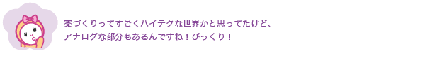 薬づくりってすごくハイテクな世界かと思ってたけど、
              アナログな部分もあるんですね！びっくり！