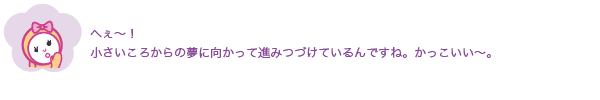 へぇ〜！
              小さいころからの夢に向かって進みつづけているんですね。かっこいい〜。