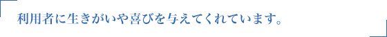 利用者に生きがいや喜びを与えてくれています。