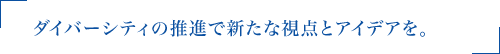 ダイバーシティの推進で新たな視点とアイデアを。