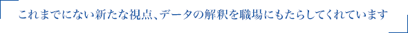 これまでにない新たな視点、データの解釈を職場にもたらしてくれています