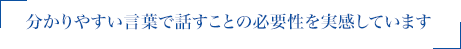 分かりやすい言葉で話すことの必要性を実感しています