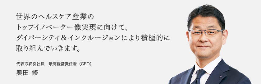 世界のヘルスケア産業のトップイノベーター像実現に向けて、ダイバーシティ&インクルージョンにより積極的に取り組んでいきます。 代表取締役社長　最高経営責任者（CEO） 奥田修